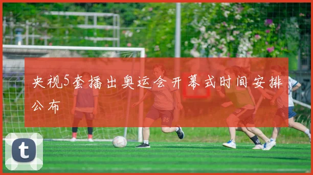央视5套播出奥运会开幕式时间安排公布