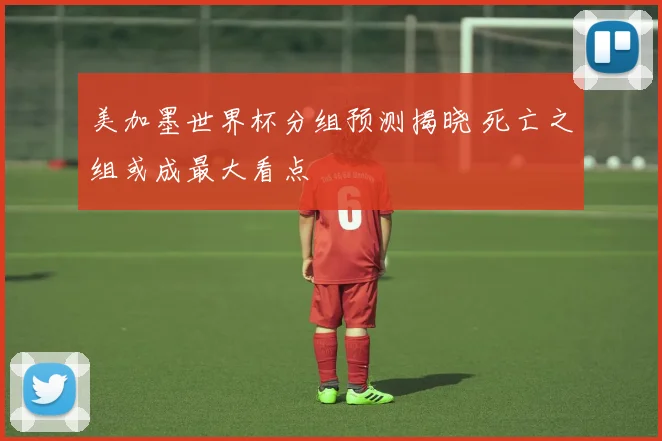 美加墨世界杯分组预测揭晓 死亡之组或成最大看点
