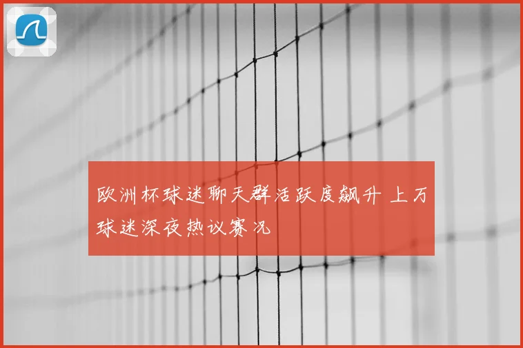 欧洲杯球迷聊天群活跃度飙升 上万球迷深夜热议赛况